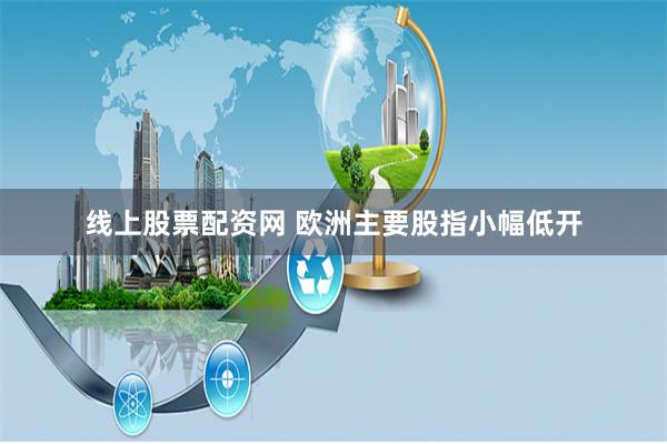 线上股票配资网 欧洲主要股指小幅低开