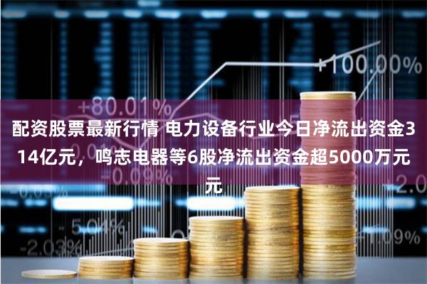 配资股票最新行情 电力设备行业今日净流出资金314亿元，鸣志电器等6股净流出资金超5000万元