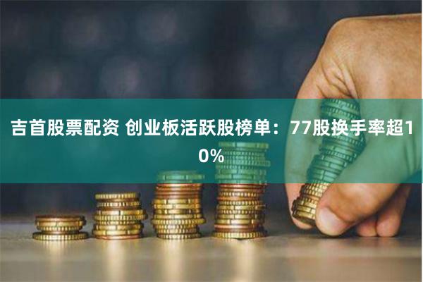 吉首股票配资 创业板活跃股榜单：77股换手率超10%