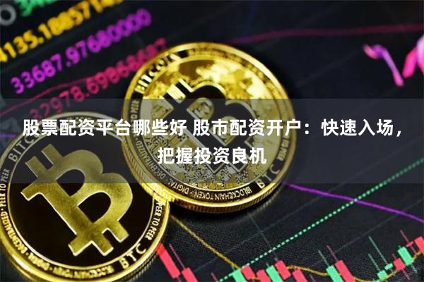 股票配资平台哪些好 股市配资开户：快速入场，把握投资良机
