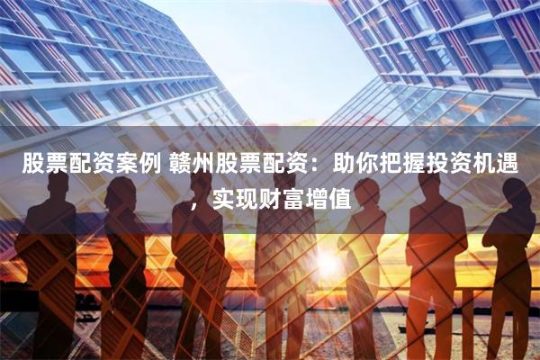 股票配资案例 赣州股票配资：助你把握投资机遇，实现财富增值