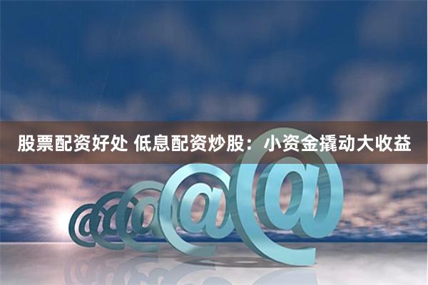 股票配资好处 低息配资炒股：小资金撬动大收益
