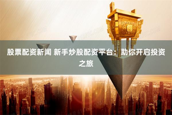 股票配资新闻 新手炒股配资平台：助你开启投资之旅