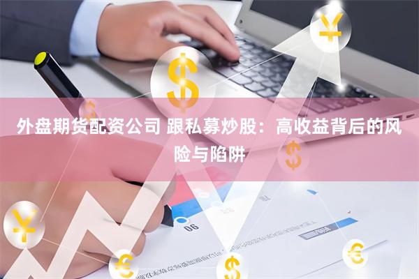 外盘期货配资公司 跟私募炒股：高收益背后的风险与陷阱