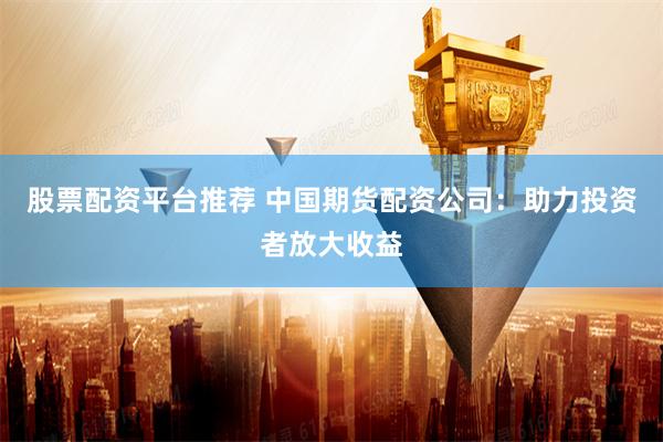 股票配资平台推荐 中国期货配资公司：助力投资者放大收益