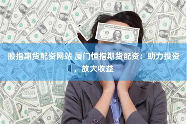 股指期货配资网站 厦门恒指期货配资：助力投资，放大收益