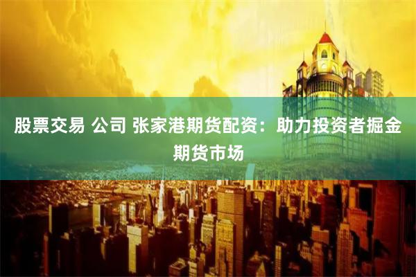 股票交易 公司 张家港期货配资：助力投资者掘金期货市场