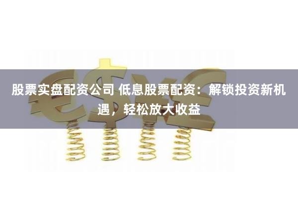 股票实盘配资公司 低息股票配资：解锁投资新机遇，轻松放大收益
