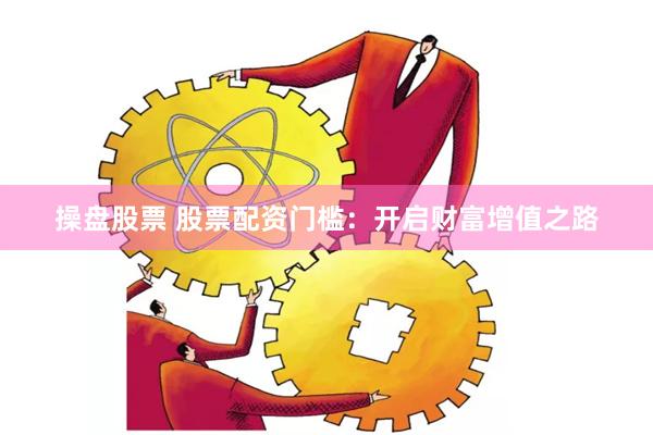 操盘股票 股票配资门槛：开启财富增值之路