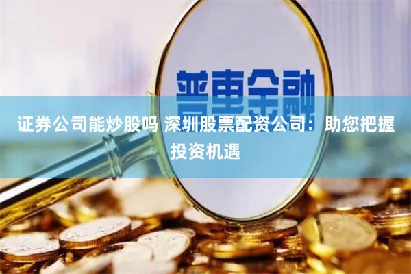 证券公司能炒股吗 深圳股票配资公司：助您把握投资机遇