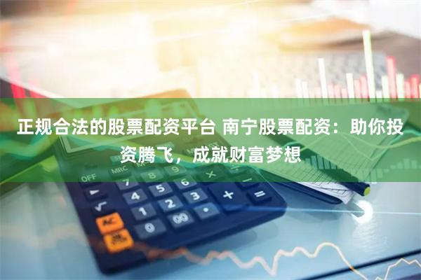 正规合法的股票配资平台 南宁股票配资：助你投资腾飞，成就财富梦想