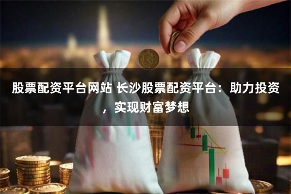 股票配资平台网站 长沙股票配资平台：助力投资，实现财富梦想