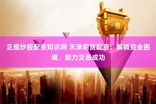 正规炒股配资知识网 天津期货配资：解锁资金困境，助力交易成功