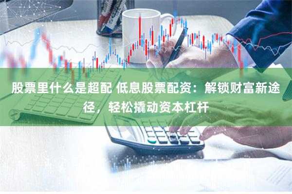 股票里什么是超配 低息股票配资：解锁财富新途径，轻松撬动资本杠杆