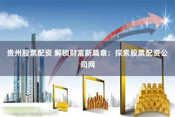 贵州股票配资 解锁财富新篇章：探索股票配资公司网