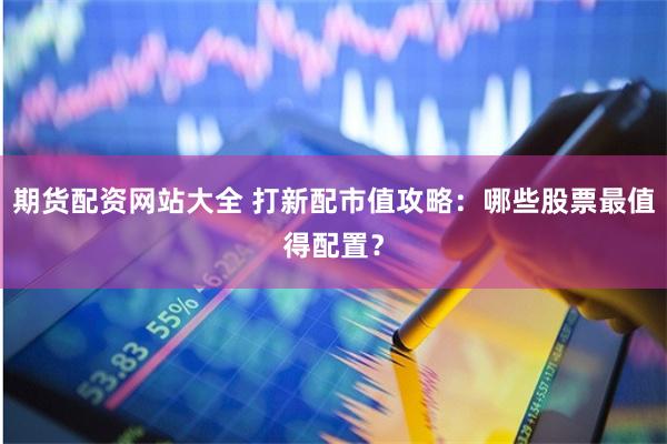 期货配资网站大全 打新配市值攻略：哪些股票最值得配置？