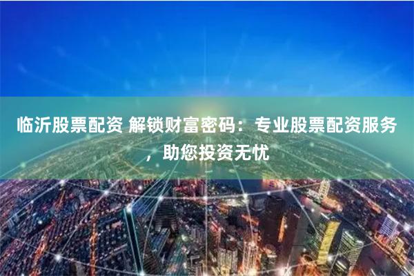 临沂股票配资 解锁财富密码：专业股票配资服务，助您投资无忧