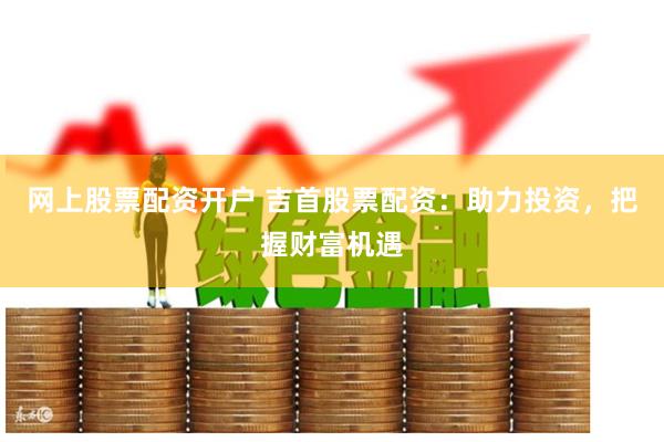 网上股票配资开户 吉首股票配资：助力投资，把握财富机遇