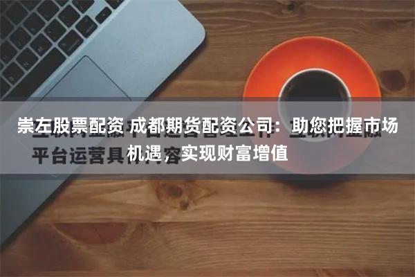 崇左股票配资 成都期货配资公司：助您把握市场机遇，实现财富增值
