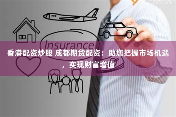 香港配资炒股 成都期货配资：助您把握市场机遇，实现财富增值