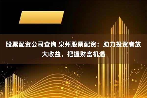 股票配资公司查询 泉州股票配资：助力投资者放大收益，把握财富机遇