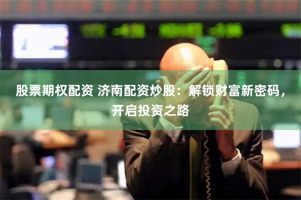 股票期权配资 济南配资炒股：解锁财富新密码，开启投资之路