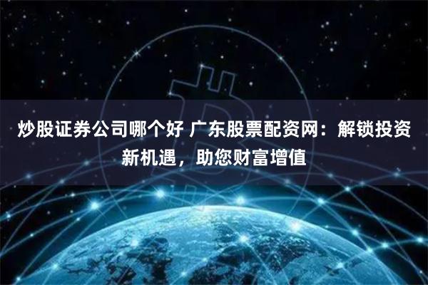 炒股证券公司哪个好 广东股票配资网：解锁投资新机遇，助您财富增值