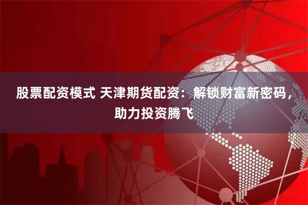 股票配资模式 天津期货配资：解锁财富新密码，助力投资腾飞