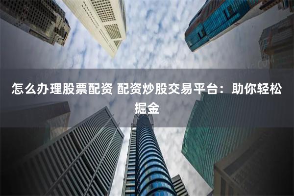 怎么办理股票配资 配资炒股交易平台：助你轻松掘金