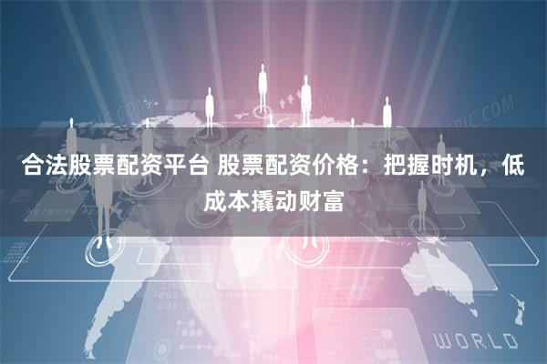 合法股票配资平台 股票配资价格：把握时机，低成本撬动财富