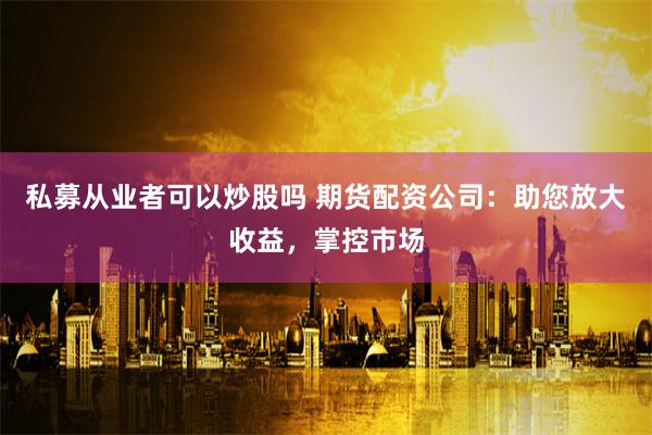 私募从业者可以炒股吗 期货配资公司：助您放大收益，掌控市场