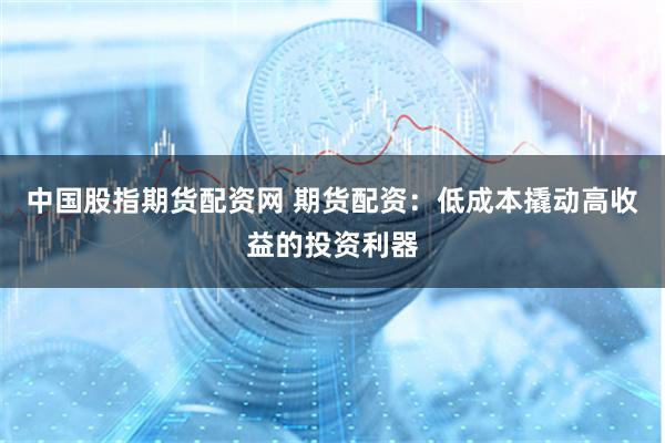 中国股指期货配资网 期货配资：低成本撬动高收益的投资利器