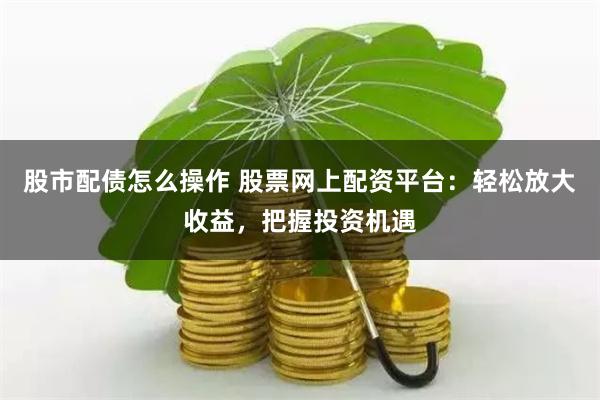 股市配债怎么操作 股票网上配资平台：轻松放大收益，把握投资机遇