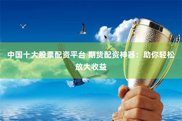 中国十大股票配资平台 期货配资神器：助你轻松放大收益