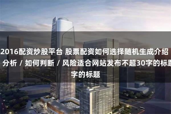 2016配资炒股平台 股票配资如何选择随机生成介绍 / 分析 / 如何判断 / 风险适合网站发布不超30字的标题