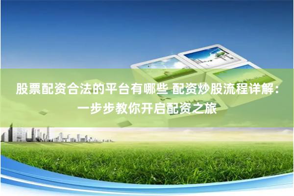股票配资合法的平台有哪些 配资炒股流程详解：一步步教你开启配资之旅