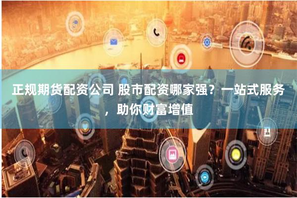 正规期货配资公司 股市配资哪家强？一站式服务，助你财富增值
