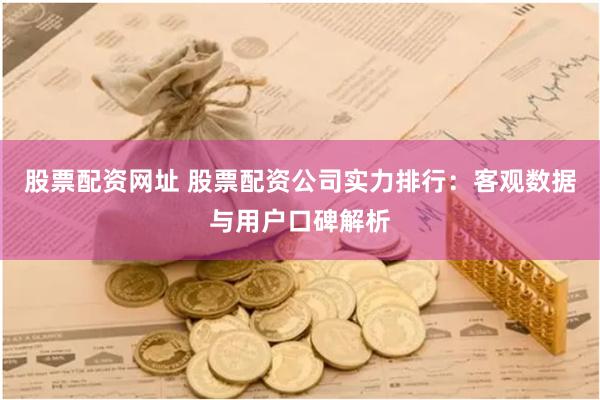 股票配资网址 股票配资公司实力排行：客观数据与用户口碑解析